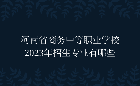 河南省商務(wù)中等職業(yè)學(xué)校2023年招生專業(yè)有哪些