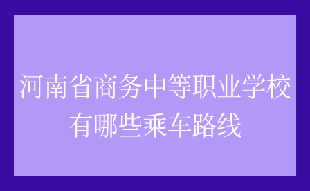 河南省商務(wù)中等職業(yè)學(xué)校有哪些乘車路線