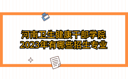 河南衛(wèi)生健康干部學(xué)院2023年有哪些招生專業(yè)